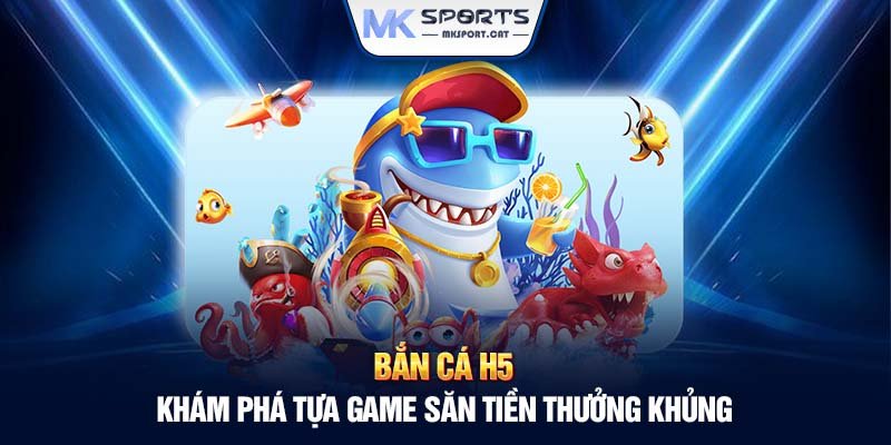 ban-ca-h5-kham-pha-tua-game-hap-dan-san-tien-thuong-khung